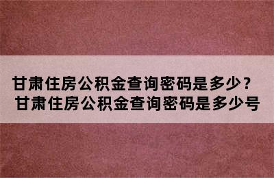 甘肃住房公积金查询密码是多少？ 甘肃住房公积金查询密码是多少号